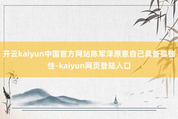 开云kaiyun中国官方网站陈军泽原意自己具备孤独性-kaiyun网页登陆入口