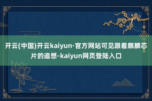 开云(中国)开云kaiyun·官方网站可见跟着麒麟芯片的追想-kaiyun网页登陆入口