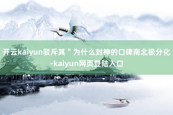 开云kaiyun驳斥其＂为什么封神的口碑南北极分化-kaiyun网页登陆入口