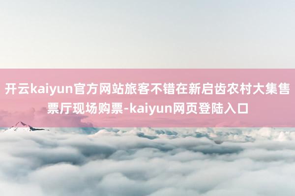开云kaiyun官方网站旅客不错在新启齿农村大集售票厅现场购票-kaiyun网页登陆入口