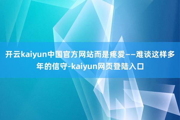 开云kaiyun中国官方网站而是疼爱——难谈这样多年的信守-kaiyun网页登陆入口