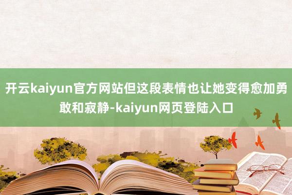 开云kaiyun官方网站但这段表情也让她变得愈加勇敢和寂静-kaiyun网页登陆入口