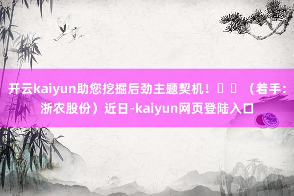 开云kaiyun助您挖掘后劲主题契机! (着手:浙农股份)近日-kaiyun网页登陆入口