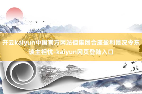 开云kaiyun中国官方网站但集团合座盈利景况令东谈主担忧-kaiyun网页登陆入口