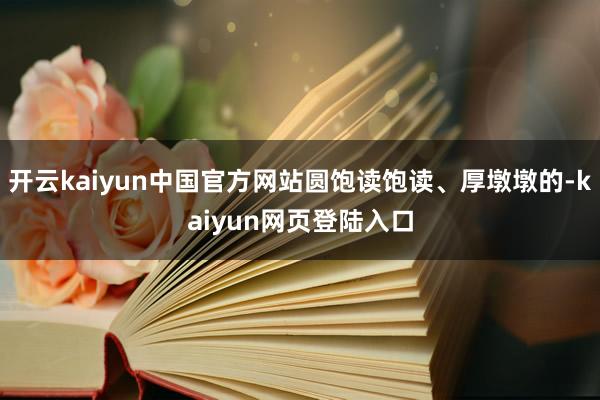 开云kaiyun中国官方网站圆饱读饱读、厚墩墩的-kaiyun网页登陆入口