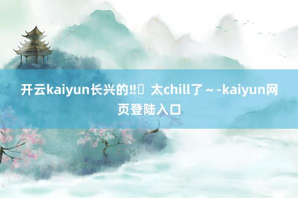 开云kaiyun长兴的‼️太chill了～-kaiyun网页登陆入口