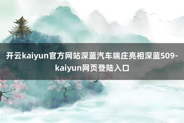 开云kaiyun官方网站深蓝汽车端庄亮相深蓝S09-kaiyun网页登陆入口