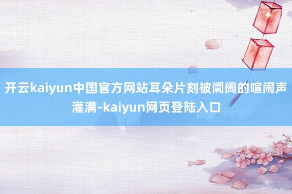 开云kaiyun中国官方网站耳朵片刻被阛阓的喧闹声灌满-kaiyun网页登陆入口