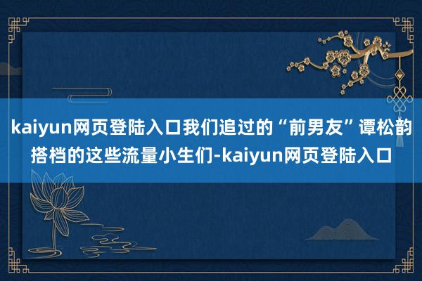 kaiyun网页登陆入口我们追过的“前男友”谭松韵搭档的这些流量小生们-kaiyun网页登陆入口