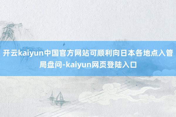 开云kaiyun中国官方网站可顺利向日本各地点入管局盘问-kaiyun网页登陆入口