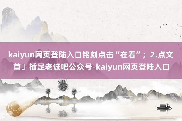 kaiyun网页登陆入口铭刻点击“在看”；2.点文首☞插足老诚吧公众号-kaiyun网页登陆入口