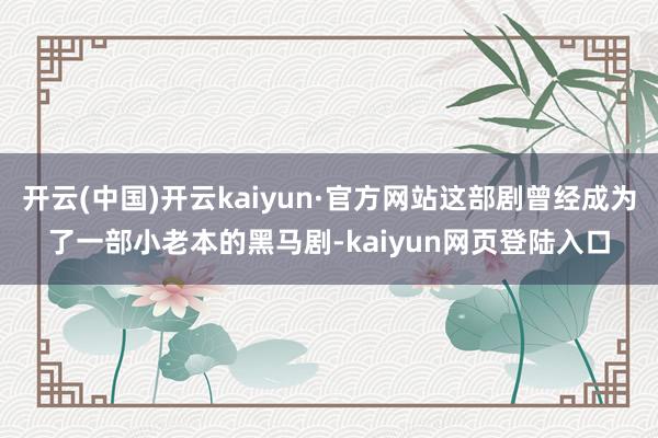 开云(中国)开云kaiyun·官方网站这部剧曾经成为了一部小老本的黑马剧-kaiyun网页登陆入口