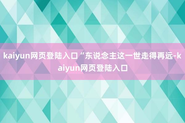 kaiyun网页登陆入口“东说念主这一世走得再远-kaiyun网页登陆入口