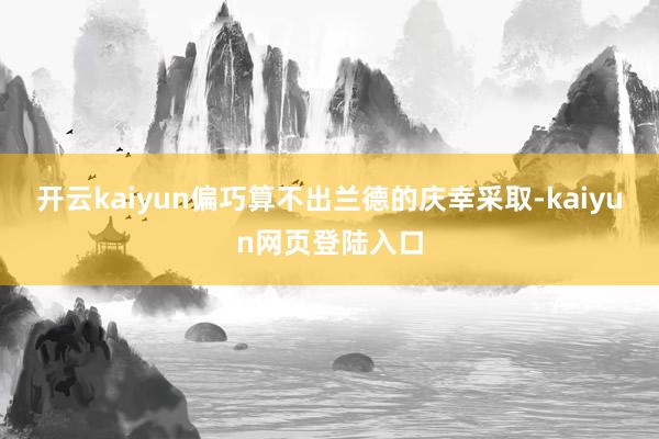 开云kaiyun偏巧算不出兰德的庆幸采取-kaiyun网页登陆入口