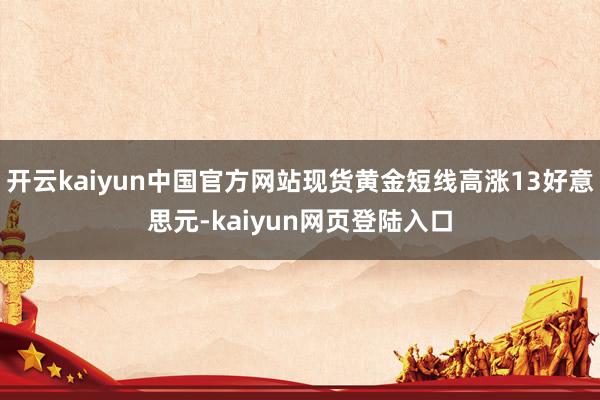开云kaiyun中国官方网站现货黄金短线高涨13好意思元-kaiyun网页登陆入口