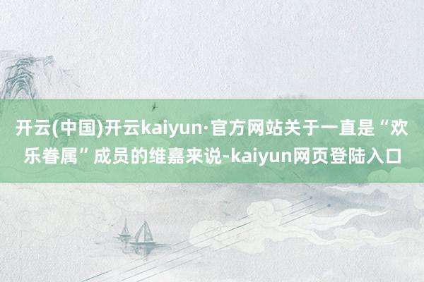 开云(中国)开云kaiyun·官方网站关于一直是“欢乐眷属”成员的维嘉来说-kaiyun网页登陆入口