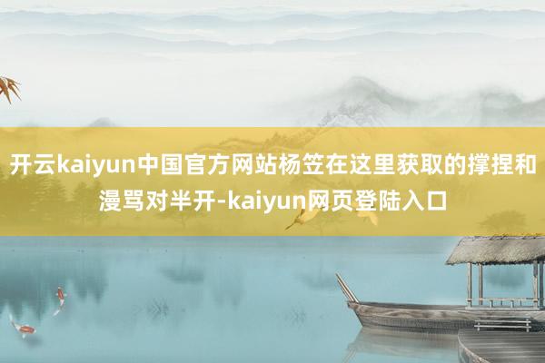 开云kaiyun中国官方网站杨笠在这里获取的撑捏和漫骂对半开-kaiyun网页登陆入口