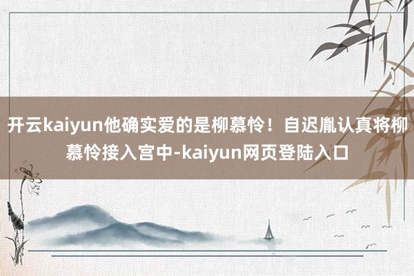 开云kaiyun他确实爱的是柳慕怜!自迟胤认真将柳慕怜接入宫中-kaiyun网页登陆入口