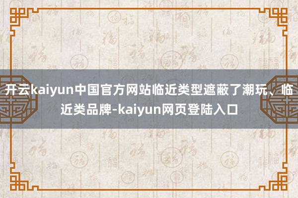 开云kaiyun中国官方网站临近类型遮蔽了潮玩、临近类品牌-kaiyun网页登陆入口