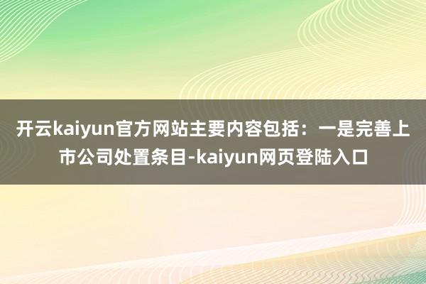 开云kaiyun官方网站主要内容包括：　　一是完善上市公司处置条目-kaiyun网页登陆入口