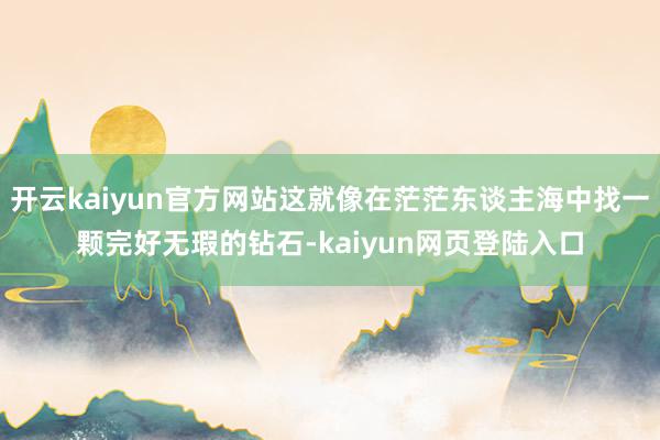 开云kaiyun官方网站这就像在茫茫东谈主海中找一颗完好无瑕的钻石-kaiyun网页登陆入口