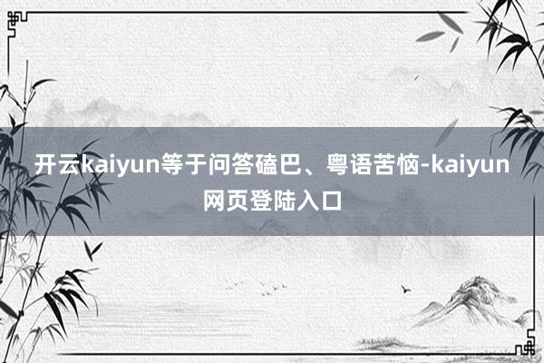 开云kaiyun等于问答磕巴、粤语苦恼-kaiyun网页登陆入口