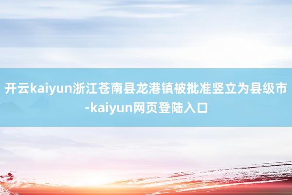 开云kaiyun浙江苍南县龙港镇被批准竖立为县级市-kaiyun网页登陆入口