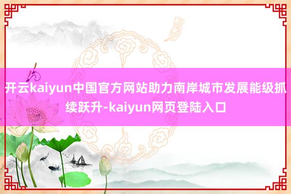 开云kaiyun中国官方网站助力南岸城市发展能级抓续跃升-kaiyun网页登陆入口