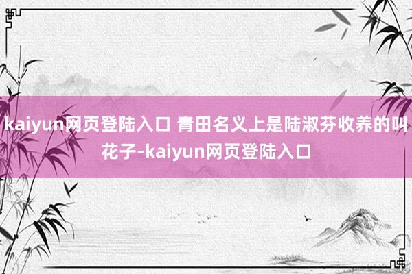 kaiyun网页登陆入口 青田名义上是陆淑芬收养的叫花子-kaiyun网页登陆入口