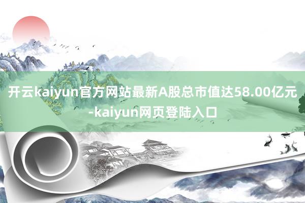 开云kaiyun官方网站最新A股总市值达58.00亿元-kaiyun网页登陆入口
