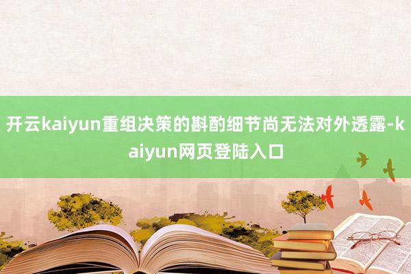 开云kaiyun重组决策的斟酌细节尚无法对外透露-kaiyun网页登陆入口