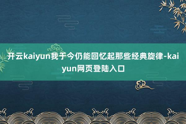 开云kaiyun我于今仍能回忆起那些经典旋律-kaiyun网页登陆入口