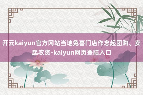 开云kaiyun官方网站当地兔喜门店作念起团购、卖起农资-kaiyun网页登陆入口