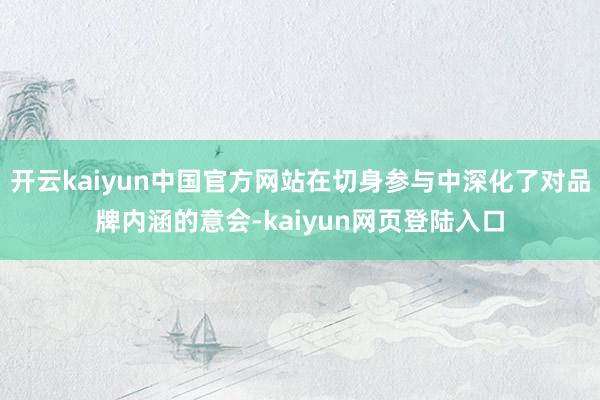 开云kaiyun中国官方网站在切身参与中深化了对品牌内涵的意会-kaiyun网页登陆入口