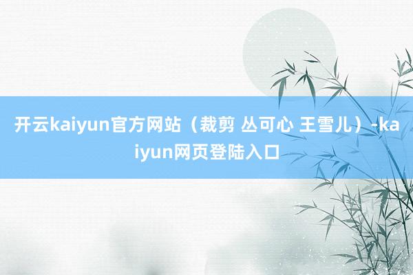 开云kaiyun官方网站（裁剪 丛可心 王雪儿）-kaiyun网页登陆入口