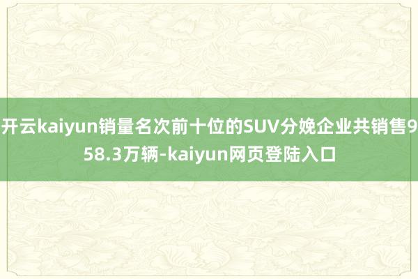 开云kaiyun销量名次前十位的SUV分娩企业共销售958.3万辆-kaiyun网页登陆入口