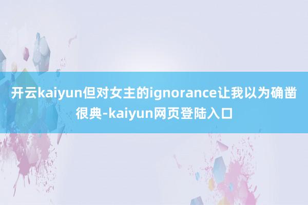 开云kaiyun但对女主的ignorance让我以为确凿很典-kaiyun网页登陆入口