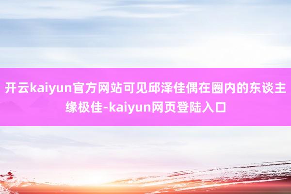 开云kaiyun官方网站可见邱泽佳偶在圈内的东谈主缘极佳-kaiyun网页登陆入口