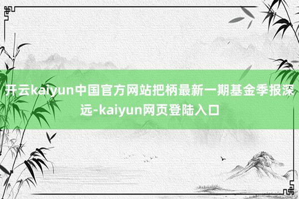 开云kaiyun中国官方网站把柄最新一期基金季报深远-kaiyun网页登陆入口