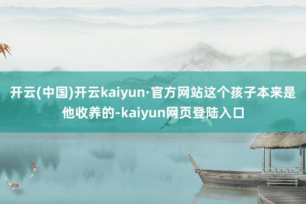 开云(中国)开云kaiyun·官方网站这个孩子本来是他收养的-kaiyun网页登陆入口