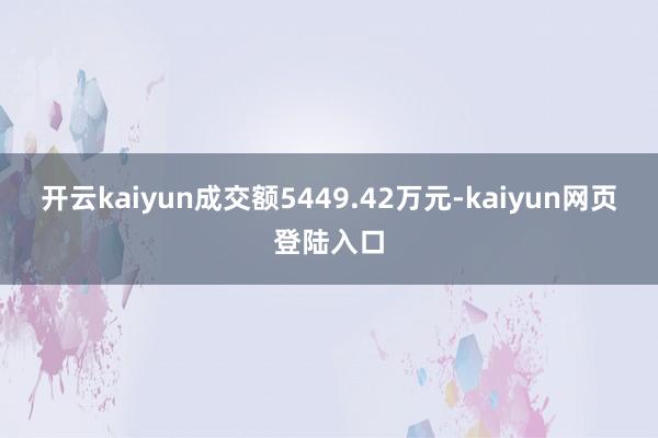 开云kaiyun成交额5449.42万元-kaiyun网页登陆入口