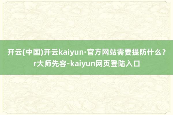 开云(中国)开云kaiyun·官方网站需要提防什么？r大师先容-kaiyun网页登陆入口