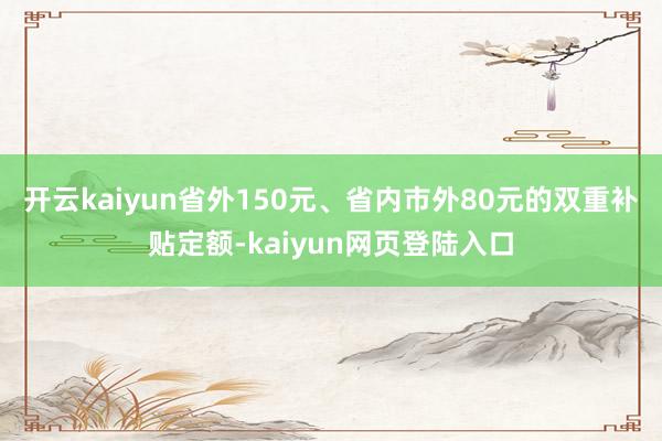 开云kaiyun省外150元、省内市外80元的双重补贴定额-kaiyun网页登陆入口