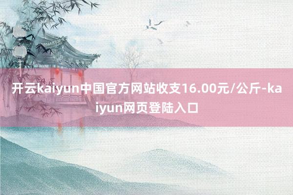 开云kaiyun中国官方网站收支16.00元/公斤-kaiyun网页登陆入口