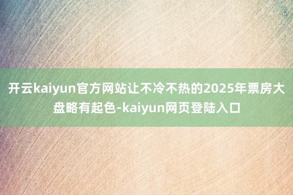 开云kaiyun官方网站让不冷不热的2025年票房大盘略有起色-kaiyun网页登陆入口