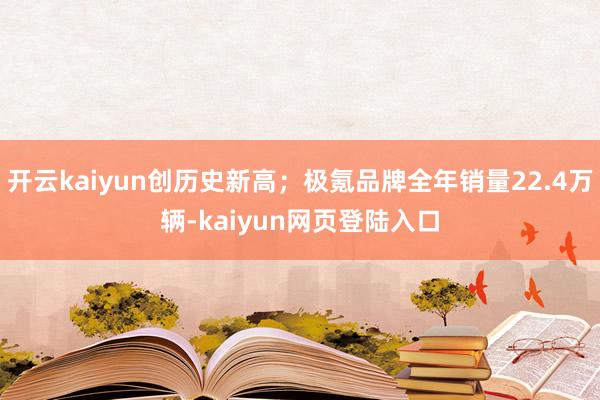 开云kaiyun创历史新高;极氪品牌全年销量22.4万辆-kaiyun网页登陆入口