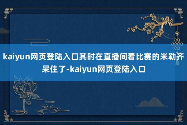 kaiyun网页登陆入口其时在直播间看比赛的米勒齐呆住了-kaiyun网页登陆入口