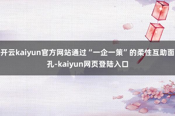 开云kaiyun官方网站通过“一企一策”的柔性互助面孔-kaiyun网页登陆入口