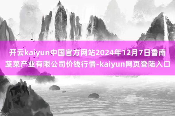 开云kaiyun中国官方网站2024年12月7日鲁南蔬菜产业有限公司价钱行情-kaiyun网页登陆入口