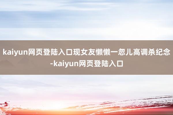kaiyun网页登陆入口现女友懒懒一忽儿高调杀纪念-kaiyun网页登陆入口